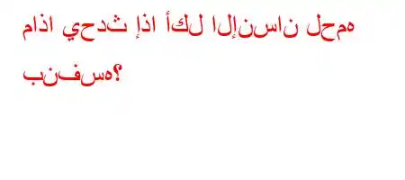 ماذا يحدث إذا أكل الإنسان لحمه بنفسه؟